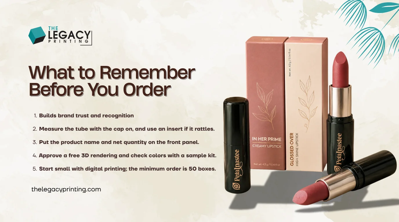 Key takeaways: Choose your box style based on where the lipstick will be sold.; Measure the tube with the cap on, and use an insert if it rattles.; Put the product name and net quantity on the front panel.; Approve...