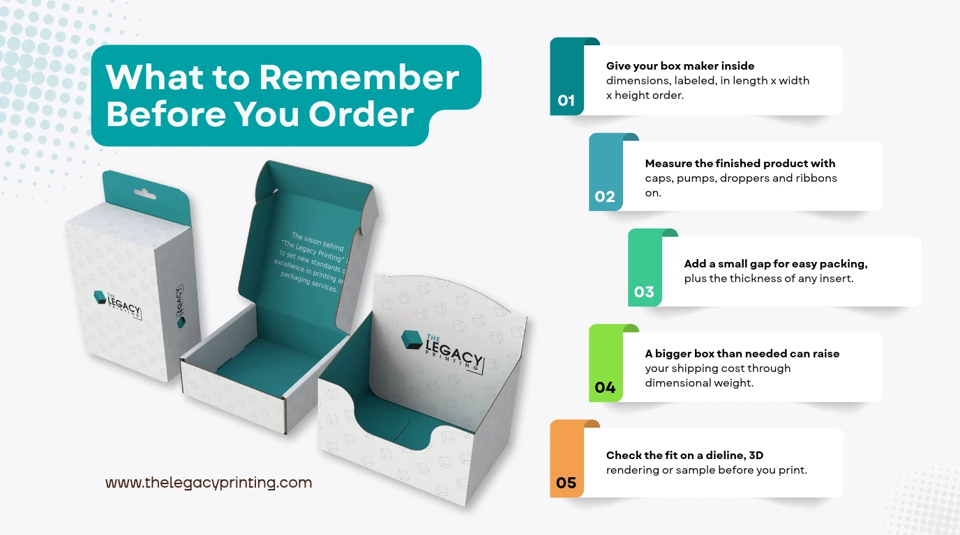 Key takeaways: Give your box maker inside dimensions, labeled, in length x width x height order.; Measure the finished product with caps, pumps, droppers and ribbons on.; Add a small gap for easy packing, plus the t...